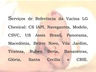 S erviços de Referência da Vacina LG Chenical: CS IAPI, Navegantes, Modelo, CSVC, US Assis Brasil, Panorama, Macedônia, Belém Novo, Vila Jardim, Tristeza, Ruben Berta, Bananeiras, Glória, Santa Cecília e CRIE. 