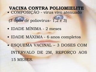 VACINA CONTRA POLIOMIELITE  COMPOSIÇÃO -  vírus vivo atenuado (3 tipos de poliovírus- 1,2 e 3) IDADE MÍNIMA - 2 meses IDADE MÁXIMA - 6 anos completos ESQUEMA VACINAL – 3 DOSES COM INTERVALO DE 2M, REFORÇO AOS 15 MESES.  