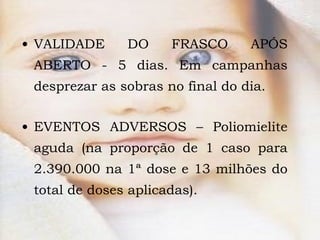 VALIDADE DO FRASCO APÓS ABERTO - 5 dias. Em campanhas desprezar as sobras no final do dia. EVENTOS ADVERSOS – Poliomielite aguda (na proporção de 1 caso para 2.390.000 na 1ª dose e 13 milhões do total de doses aplicadas). 