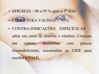 EFICÁCIA - 90 a 95 % após a 3ª dose COBERTURA VACINAL -  95% CONTRA-INDICAÇÕES ESPECÍCICAS – adiar em casos de diarréia e vômitos. Crianças em contato domiciliar com pessoa imunodeficiente, encaminhar ao CRIE para receber a SALK. 