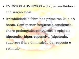 EVENTOS ADVERSOS – dor, vermelhidão e enduração local. Irritabilidade e febre nas primeiras 24 a 48 horas. Com menor freqüência sonolência, choro prolongado, convulsões e episódio hipotônico-hiporresponsiva (hipotonia, sudorese fria e diminuição da resposta e estímulo). 