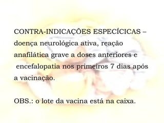 CONTRA-INDICAÇÕES ESPECÍCICAS – doença neurológica ativa, reação anafilática grave a doses anteriores e   encefalopatia nos primeiros 7 dias após a vacinação. OBS.: o lote da vacina está na caixa. 