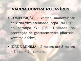 VACINA CONTRA ROTAVÍRUS COMPOSIÇÃO - vacina monovalente de vírus vivo atenuado, cepa RIX4414, do sorotipo G1 [P8]. Utilizada na prevenção de gastroenterites (diarréia, vômitos e febre) IDADE MÍNIMA - 2 meses até 3 meses e 7 dias = 14 semanas 