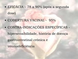 EFICÁCIA – 78 a 90% (após a segunda dose) COBERTURA VACINAL -  95% CONTRA-INDICAÇÕES ESPECÍFICAS - hipersensibilidade, história de doença gastrointestinal crônica e imunodeficiência 