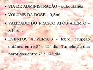 VIA DE ADMINISTRAÇÃO - subcutânea  VOLUME DA DOSE - 0,5ml VALIDADE DO FRASCO APÓS ABERTO - 8 horas EVENTOS ADVERSOS - febre, erupção cutânea entre 5º e 12º dia. Tumefação das parótidas entre 7º e 14º dia. 