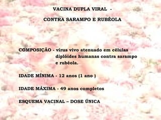 VACINA DUPLA VIRAL  -  CONTRA SARAMPO E RUBÉOLA  COMPOSIÇÃO - vírus vivo atenuado em células   diplóides humanas contra sarampo   e rubéola. IDADE MÍNIMA - 12 anos (1 ano ) IDADE MÁXIMA - 49 anos completos ESQUEMA VACINAL – DOSE ÚNICA 