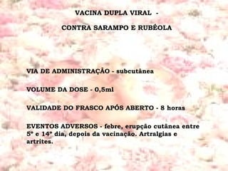 VACINA DUPLA VIRAL  -  CONTRA SARAMPO E RUBÉOLA  VIA DE ADMINISTRAÇÃO - subcutânea  VOLUME DA DOSE - 0,5ml VALIDADE DO FRASCO APÓS ABERTO - 8 horas EVENTOS ADVERSOS - febre, erupção cutânea entre 5º e 14º dia, depois da vacinação. Artralgias e artrites.  