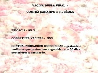 VACINA DUPLA VIRAL  -  CONTRA SARAMPO E RUBÉOLA  EFICÁCIA - 95 % COBERTURA VACINAL -  95% CONTRA-INDICAÇÕES ESPECÍFICAS – gestante e mulheres que pretendem engravidar nos 30 dias posteriores a vacinação. 