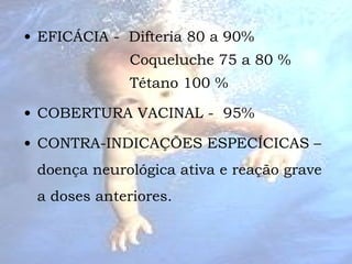 EFICÁCIA -  Difteria 80 a 90%    Coqueluche 75 a 80 %  Tétano 100 %  COBERTURA VACINAL -  95% CONTRA-INDICAÇÕES ESPECÍCICAS – doença neurológica ativa e reação grave a doses anteriores. 