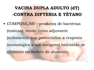 VACINA DUPLA ADULTO (dT) -CONTRA DIFTERIA E TÉTANO COMPOSIÇÃO – produtos de bactérias  (toxinas), tendo como adjuvante (substância que potencializa a resposta imunológica a um antígeno) hidróxido de alumínio ou fosfato de alumínio. 