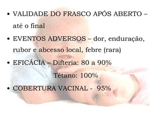 VALIDADE DO FRASCO APÓS ABERTO – até o final EVENTOS ADVERSOS – dor, enduração, rubor e abcesso local, febre (rara) EFICÁCIA – Difteria: 80 a 90%  Tétano: 100%  COBERTURA VACINAL -  95% 