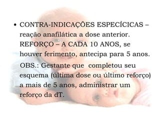 CONTRA-INDICAÇÕES ESPECÍCICAS – reação anafilática a dose anterior. REFORÇO – A CADA 10 ANOS, se houver ferimento, antecipa para 5 anos. OBS.: Gestante que  completou seu esquema (última dose ou último reforço) a mais de 5 anos, administrar um reforço da dT. 