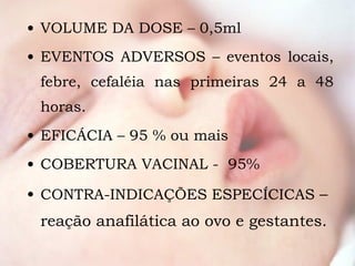VOLUME DA DOSE – 0,5ml EVENTOS ADVERSOS – eventos locais, febre, cefaléia nas primeiras 24 a 48 horas. EFICÁCIA – 95 % ou mais COBERTURA VACINAL -  95% CONTRA-INDICAÇÕES ESPECÍCICAS  – reação anafilática ao ovo e gestantes. 