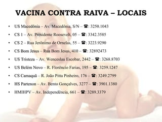 VACINA CONTRA RAIVA – LOCAIS US Macedônia  – Av. Macedônia, S/N –   : 3250.1043 CS 1  – Av. Presidente Roosevelt, 05 –   : 3342.3585 CS 2  – Rua Jerônimo de Ornelas, 55 –   : 3223.9290 CS Bom Jesus  – Rua Bom Jesus, 410 –   : 32892473 US Tristeza  – Av. Wenceslau Escobar, 2442 –   : 3268.8703 US Belém Novo  – R. Florêncio Farias, 195 –   : 3259.1247 CS Camaquã  – R. João Pitta Pinheiro, 176 –   : 3249.2799 HS Partenon  – Av. Bento Gonçalves, 3277 –   : 3901.1380 HMIHPV – Av. Independência, 661 –   : 3289.3379 