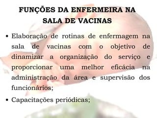 FUNÇÕES DA ENFERMEIRA NA SALA DE VACINAS Elaboração de rotinas de enfermagem na sala de vacinas com o objetivo de dinamizar a organização do serviço e proporcionar uma melhor eficácia na administração da área e supervisão dos funcionários; Capacitações periódicas; 
