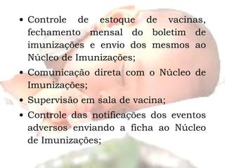 Controle de estoque de vacinas, fechamento mensal do boletim de imunizações e envio dos mesmos ao Núcleo de Imunizações; Comunicação direta com o Núcleo de Imunizações; Supervisão em sala de vacina; Controle das notificações dos eventos adversos enviando a ficha ao Núcleo de Imunizações; 