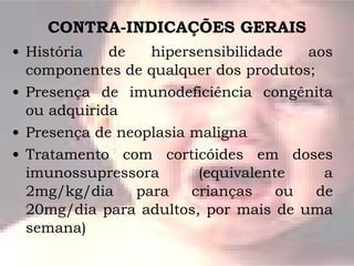 CONTRA-INDICAÇÕES GERAIS História de hipersensibilidade aos componentes de qualquer dos produtos; Presença de imunodeficiência congênita ou adquirida Presença de neoplasia maligna Tratamento com corticóides em doses imunossupressora (equivalente a 2mg/kg/dia para crianças ou de 20mg/dia para adultos, por mais de uma semana) 