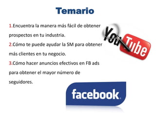 Temario1.Encuentra la manera más fácil de obtener prospectos en tu industria.2.Cómo te puede ayudar la SM para obtener más clientes en tu negocio.3.Cómo hacer anuncios efectivos en FB ads para obtener el mayor número de seguidores.