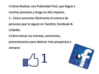 4.Cómo Realizar una Publicidad Viral, que llegue a
muchas personas y tenga un alto impacto.
5.- Cómo aumentar fácilmente el número de
personas que te siguen en Twietter, Facebook &
LinkedIn.
6.Cómo llenar tus eventos, seminarios,
presentaciones para obtener más prospectos a
comprar.
 