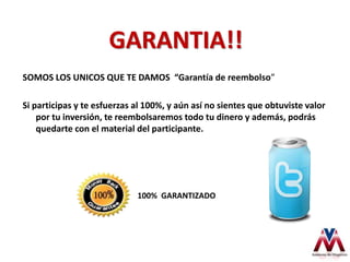 GARANTIA!!
SOMOS LOS UNICOS QUE TE DAMOS “Garantía de reembolso”
Si participas y te esfuerzas al 100%, y aún así no sientes que obtuviste valor
por tu inversión, te reembolsaremos todo tu dinero y además, podrás
quedarte con el material del participante.
100% GARANTIZADO
 