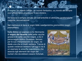 Il sogno: un mondo infinito, un mondo fantastico, un mondo da sempre
così affascinante proprio per il suo mistero.
Ad esso si è sempre cercato sin dall’antichità di attribuire caratteristiche
magiche, sovrannaturali.
Nel medioevo si dava ai sogni delle caratteristiche premonitrici (sogni
premonitori).
Nella Bibbia ad esempio si fa riferimento
al sogno del faraone delle sette vacche
grasse e le sette vacche magre, a cui il
personaggio biblico Giuseppe, famoso
per le sue interpretazioni dei sogni, ne
diede una che si rivelò veritiera. Tracce di
queste credenze esistono tutt’oggi e ne è
un esempio la smorfia napoletana che
associa agli elementi dei sogni dei
numeri che dovrebbero essere fortunati.
 