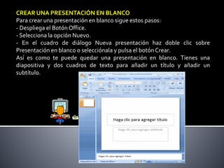 CREAR UNA PRESENTACIÓN EN BLANCO
Para crear una presentación en blanco sigue estos pasos:
- Despliega el Botón Office.
- S...