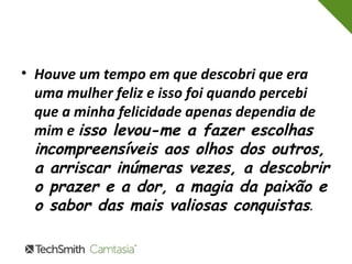 • Houve um tempo em que descobri que era 
uma mulher feliz e isso foi quando percebi 
que a minha felicidade apenas dependia de 
mim e isso levou-me a fazer escolhas 
incompreensíveis aos olhos dos outros, 
a arriscar inúmeras vezes, a descobrir 
o prazer e a dor, a magia da paixão e 
o sabor das mais valiosas conquistas. 
 