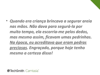 • Quando era criança brincava a segurar areia 
nas mãos. Não dava para segurá-la por 
muito tempo, ela escorria-me pelos dedos, 
mas mesmo assim, ficavam umas pedrinhas. 
Na época, eu acreditava que eram pedras 
preciosas. Engraçado, porque hoje tenho 
mesmo a certeza disso! 
 