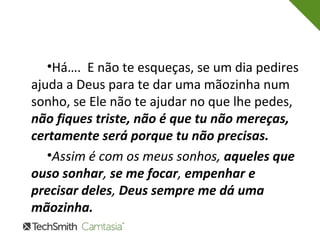 •Há…. E não te esqueças, se um dia pedires 
ajuda a Deus para te dar uma mãozinha num 
sonho, se Ele não te ajudar no que lhe pedes, 
não fiques triste, não é que tu não mereças, 
certamente será porque tu não precisas. 
•Assim é com os meus sonhos, aqueles que 
ouso sonhar, se me focar, empenhar e 
precisar deles, Deus sempre me dá uma 
mãozinha. 
 