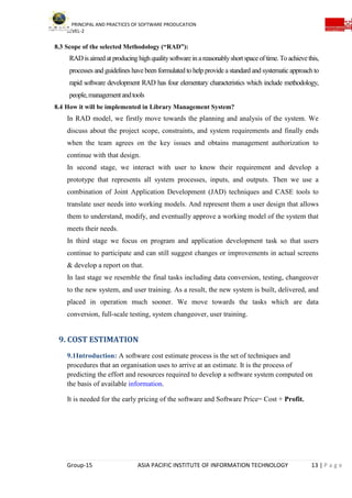 PRINCIPAL AND PRACTICES OF SOFTWARE PRODUCATION
LEVEL-2
Group-15 ASIA PACIFIC INSTITUTE OF INFORMATION TECHNOLOGY 13 | P a g e
8.3 Scope of the selected Methodology (“RAD”):
RADis aimed at producing highqualitysoftwareinareasonablyshort spaceoftime. Toachievethis,
processes and guidelines have been formulated to help provide a standard and systematic approach to
rapid software development RAD has four elementary characteristics which include methodology,
people,managementandtools
8.4 How it will be implemented in Library Management System?
In RAD model, we firstly move towards the planning and analysis of the system. We
discuss about the project scope, constraints, and system requirements and finally ends
when the team agrees on the key issues and obtains management authorization to
continue with that design.
In second stage, we interact with user to know their requirement and develop a
prototype that represents all system processes, inputs, and outputs. Then we use a
combination of Joint Application Development (JAD) techniques and CASE tools to
translate user needs into working models. And represent them a user design that allows
them to understand, modify, and eventually approve a working model of the system that
meets their needs.
In third stage we focus on program and application development task so that users
continue to participate and can still suggest changes or improvements in actual screens
& develop a report on that.
In last stage we resemble the final tasks including data conversion, testing, changeover
to the new system, and user training. As a result, the new system is built, delivered, and
placed in operation much sooner. We move towards the tasks which are data
conversion, full-scale testing, system changeover, user training.
9. COST ESTIMATION
9.1Introduction: A software cost estimate process is the set of techniques and
procedures that an organisation uses to arrive at an estimate. It is the process of
predicting the effort and resources required to develop a software system computed on
the basis of available information.
It is needed for the early pricing of the software and Software Price= Cost + Profit.
 