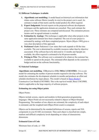 PRINCIPAL AND PRACTICES OF SOFTWARE PRODUCATION
LEVEL-2
Group-15 ASIA PACIFIC INSTITUTE OF INFORMATION TECHNOLOGY 14 | P a g e
9.2 Different Techniques Available
1. Algorithmic cost modelling: A model based on historical cost information that
relates some software Metric (usually its size) to the project cost is used. An
estimate is made of that metric and the model predicts the effort required.
2. Expert Judgement: Several experts on the proposed software development
techniques and the application domain are consulted. They each estimate the
project cost. These estimates are compared and discussed. The estimation process
iterates until an agreed estimate is reached.
3. Estimation by Analogy: This technique is applicable when other projects in the
same application domain have been completed. The cost of a new project is
estimated by analogy with these completed projects. Myers (Myers 1989) gives a
very clear description of this approach.
4. Parkinson’s Law: Parkinson’s Law states that work expands to fill the time
available. The cost is determined by available resources rather than by objective
assessment. If the software has to be delivered in 12 months and 5people are
available, the effort required is estimated to be 60 person-months.
5. Pricing to Win: The software cost is estimated to be whatever the customer has
available to spend on the project. The estimated effort depends on the customer’s
budget and not on the software functionality.
9.3 Selected Technique
Algorithmic cost modelling - COnstructive COst MOdel (COCOMO) : It is a cost
model for estimating the number of person-months required to develop software. The
model also estimates the development schedule in months and produces an effort and
schedule distribution by major phases. This model is based on Barry Boehm's
Constructive Cost Model (COCOMO). This is the top-level model, Basic COCOMO,
which is applicable to the large majority of software projects.
Estimating size using Object points
Object Points:
Objects include screens, reports and modules in third generation programming
languages. Object Points are not necessarily related to objects in Object Oriented
Programming. The numbers of raw objects are estimated, the complexity of each object
is estimated, and the weighted total (Object-Point count) is computed.
Objects can be determined by the standard definitions of screens, reports and 3GL
components in your ICASE environment. Then each object is classified into simple,
medium and difficult complexity levels depending on values of characteristic
dimensions
Estimated Lines of Code
Minimum lines of code, si = 500
 