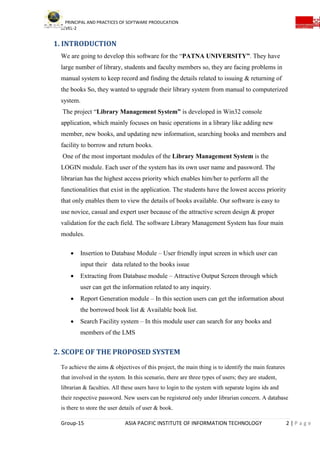 PRINCIPAL AND PRACTICES OF SOFTWARE PRODUCATION
LEVEL-2
Group-15 ASIA PACIFIC INSTITUTE OF INFORMATION TECHNOLOGY 2 | P a g e
1. INTRODUCTION
We are going to develop this software for the “PATNA UNIVERSITY”. They have
large number of library, students and faculty members so, they are facing problems in
manual system to keep record and finding the details related to issuing & returning of
the books So, they wanted to upgrade their library system from manual to computerized
system.
The project “Library Management System” is developed in Win32 console
application, which mainly focuses on basic operations in a library like adding new
member, new books, and updating new information, searching books and members and
facility to borrow and return books.
One of the most important modules of the Library Management System is the
LOGIN module. Each user of the system has its own user name and password. The
librarian has the highest access priority which enables him/her to perform all the
functionalities that exist in the application. The students have the lowest access priority
that only enables them to view the details of books available. Our software is easy to
use novice, casual and expert user because of the attractive screen design & proper
validation for the each field. The software Library Management System has four main
modules.
 Insertion to Database Module – User friendly input screen in which user can
input their data related to the books issue
 Extracting from Database module – Attractive Output Screen through which
user can get the information related to any inquiry.
 Report Generation module – In this section users can get the information about
the borrowed book list & Available book list.
 Search Facility system – In this module user can search for any books and
members of the LMS
2. SCOPE OF THE PROPOSED SYSTEM
To achieve the aims & objectives of this project, the main thing is to identify the main features
that involved in the system. In this scenario, there are three types of users; they are student,
librarian & faculties. All these users have to login to the system with separate logins ids and
their respective password. New users can be registered only under librarian concern. A database
is there to store the user details of user & book.
 