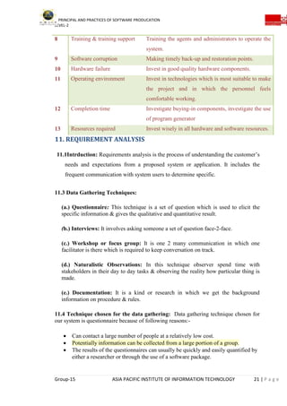 PRINCIPAL AND PRACTICES OF SOFTWARE PRODUCATION
LEVEL-2
Group-15 ASIA PACIFIC INSTITUTE OF INFORMATION TECHNOLOGY 21 | P a g e
8 Training & training support Training the agents and administrators to operate the
system.
9 Software corruption Making timely back-up and restoration points.
10 Hardware failure Invest in good quality hardware components.
11 Operating environment Invest in technologies which is most suitable to make
the project and in which the personnel feels
comfortable working.
12 Completion time Investigate buying-in components, investigate the use
of program generator
13 Resources required Invest wisely in all hardware and software resources.
11. REQUIREMENT ANALYSIS
11.1Intrduction: Requirements analysis is the process of understanding the customer’s
needs and expectations from a proposed system or application. It includes the
frequent communication with system users to determine specific.
11.3 Data Gathering Techniques:
(a.) Questionnaire: This technique is a set of question which is used to elicit the
specific information & gives the qualitative and quantitative result.
(b.) Interviews: It involves asking someone a set of question face-2-face.
(c.) Workshop or focus group: It is one 2 many communication in which one
facilitator is there which is required to keep conversation on track.
(d.) Naturalistic Observations: In this technique observer spend time with
stakeholders in their day to day tasks & observing the reality how particular thing is
made.
(e.) Documentation: It is a kind or research in which we get the background
information on procedure & rules.
11.4 Technique chosen for the data gathering: Data gathering technique chosen for
our system is questionnaire because of following reasons:-
 Can contact a large number of people at a relatively low cost.
 Potentially information can be collected from a large portion of a group.
 The results of the questionnaires can usually be quickly and easily quantified by
either a researcher or through the use of a software package.
 