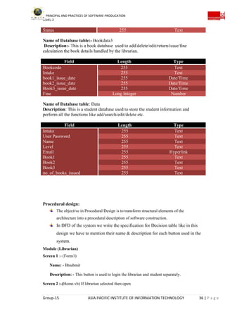 PRINCIPAL AND PRACTICES OF SOFTWARE PRODUCATION
LEVEL-2
Group-15 ASIA PACIFIC INSTITUTE OF INFORMATION TECHNOLOGY 36 | P a g e
Status 255 Text
Name of Database table:- Bookdata3
Description:- This is a book database used to add/delete/edit/return/issue/fine
calculation the book details handled by the librarian.
Field Length Type
Bookcode 255 Text
Intake 255 Text
book1_issue_date 255 Date/Time
book2_issue_date 255 Date/Time
Book3_issue_date 255 Date/Time
Fine Long Integer Number
Name of Database table: Data
Description: This is a student database used to store the student information and
perform all the functions like add/search/edit/delete etc.
Field Length Type
Intake 255 Text
User Password 255 Text
Name 255 Text
Level 255 Text
Email 255 Hyperlink
Book1 255 Text
Book2 255 Text
Book3 255 Text
no_of_books_issued 255 Text
Procedural design:
The objective in Procedural Design is to transform structural elements of the
architecture into a procedural description of software construction.
In DFD of the system we write the specification for Decision table like in this
design we have to mention their name & description for each button used in the
system.
Module (Librarian)
Screen 1 :- (Form1)
Name: - Btsubmit
Description: - This button is used to login the librarian and student separately.
Screen 2 :-(Home.vb) If librarian selected then open
 