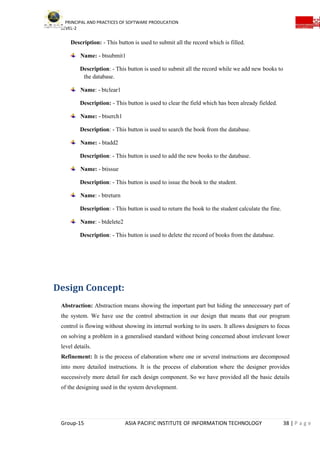 PRINCIPAL AND PRACTICES OF SOFTWARE PRODUCATION
LEVEL-2
Group-15 ASIA PACIFIC INSTITUTE OF INFORMATION TECHNOLOGY 38 | P a g e
Description: - This button is used to submit all the record which is filled.
Name: - btsubmit1
Description: - This button is used to submit all the record while we add new books to
the database.
Name: - btclear1
Description: - This button is used to clear the field which has been already fielded.
Name: - btserch1
Description: - This button is used to search the book from the database.
Name: - btadd2
Description: - This button is used to add the new books to the database.
Name: - btissue
Description: - This button is used to issue the book to the student.
Name: - btreturn
Description: - This button is used to return the book to the student calculate the fine.
Name: - btdelete2
Description: - This button is used to delete the record of books from the database.
Design Concept:
Abstraction: Abstraction means showing the important part but hiding the unnecessary part of
the system. We have use the control abstraction in our design that means that our program
control is flowing without showing its internal working to its users. It allows designers to focus
on solving a problem in a generalised standard without being concerned about irrelevant lower
level details.
Refinement: It is the process of elaboration where one or several instructions are decomposed
into more detailed instructions. It is the process of elaboration where the designer provides
successively more detail for each design component. So we have provided all the basic details
of the designing used in the system development.
 