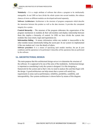 PRINCIPAL AND PRACTICES OF SOFTWARE PRODUCATION
LEVEL-2
Group-15 ASIA PACIFIC INSTITUTE OF INFORMATION TECHNOLOGY 39 | P a g e
Modularity – It is a single attribute of software that allows a program to be intellectually
manageable. In our LMS we have divide the whole system into several modules, this reduces
chances of errors as different modules are developed and tested separately.
Software Architecture: Architecture is the structure of program components which describe
the interaction between this product as well as the data structure. It provides the conceptual
integrity for a system.
Control hierarchy – The structure of the program elaborates the organization of the
program mechanism in modules & their sub-modules and display relationship between
them this implies a hierarchy of control. In LMS we have divide the system into
modules like issue return, login and registration etc.
Information hiding – It means information within one module is inaccessible to the
other module means intentionally hiding the secret part. In our system we implemented
it like one student can’t view the details of others.
Software procedure- It is a means of specifying each module interface, the pre & post
conditions and the operations to be performed. It describes all the operations that are performed
by the software.
16. ARCHITECTURAL DESIGN
The main purpose that this architectural design serves is to determine the structure of
the software. It is supposed to be one of the aims of the modularity. Architectural design
is important as considering it only the system is designed. It is like designing a
framework for the system and so that’s why we need to analyze this and then begin with
the design. A good architecture can help ensure that a system will satisfy key
requirements in areas such as performance, reliability, portability, scalability, and
interoperability. Our systems architecture is shown below by means of this diagram.
 