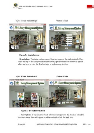 PRINCIPAL AND PRACTICES OF SOFTWARE PRODUCATION
LEVEL-2
Group-15 ASIA PACIFIC INSTITUTE OF INFORMATION TECHNOLOGY 43 | P a g e
Input Screen student login Output screen
Fig no.5:- Login Screen
Description:- This is the main screen of librarian to access the student details. If we
select the any of the four (add/delete/edit/search) options then a new form will appear
where we have to enter the details related to perform any function.
Input Screen Book record Output screen
Fig no.6:- Book Information
Description:- If we select the book information to perform the function related to
book then a new form will appear to add/search delete/edit the book info.
 