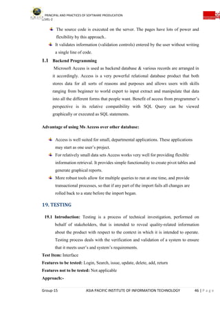 PRINCIPAL AND PRACTICES OF SOFTWARE PRODUCATION
LEVEL-2
Group-15 ASIA PACIFIC INSTITUTE OF INFORMATION TECHNOLOGY 46 | P a g e
The source code is executed on the server. The pages have lots of power and
flexibility by this approach..
It validates information (validation controls) entered by the user without writing
a single line of code.
1.1 Backend Programming
Microsoft Access is used as backend database & various records are arranged in
it accordingly. Access is a very powerful relational database product that both
stores data for all sorts of reasons and purposes and allows users with skills
ranging from beginner to world expert to input extract and manipulate that data
into all the different forms that people want. Benefit of access from programmer’s
perspective is its relative compatibility with SQL Query can be viewed
graphically or executed as SQL statements.
Advantage of using Ms Access over other database:
Access is well suited for small, departmental applications. These applications
may start as one user’s project.
For relatively small data sets Access works very well for providing flexible
information retrieval. It provides simple functionality to create pivot tables and
generate graphical reports.
More robust tools allow for multiple queries to run at one time, and provide
transactional processes, so that if any part of the import fails all changes are
rolled back to a state before the import began.
19. TESTING
19.1 Introduction: Testing is a process of technical investigation, performed on
behalf of stakeholders, that is intended to reveal quality-related information
about the product with respect to the context in which it is intended to operate.
Testing process deals with the verification and validation of a system to ensure
that it meets user’s and system’s requirements.
Test Item: Interface
Features to be tested: Login, Search, issue, update, delete, add, return
Features not to be tested: Not applicable
Approach:-
 