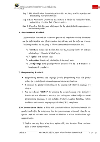 PRINCIPAL AND PRACTICES OF SOFTWARE PRODUCATION
LEVEL-2
Group-15 ASIA PACIFIC INSTITUTE OF INFORMATION TECHNOLOGY 5 | P a g e
Step 2: Risk identification: determining which risks are likely to affect a project and
documenting their characteristics
Step 3: Risk Assessment Qualitative risk analysis in which we characterize risks,
analyse them prioritize their effect on project.
Step 4: Complete Risk Register which describe the identified risks, consequences
and their mitigations
5.7 Documentation Standard:
Documentation standards in a software project are important because documents
are the only tangible way of representing the software and the software process.
Following standard we are going to follow for the entire documentation are:
 Font style: Times New Roman, font size 12, heading will be 14 and rest
sub-headings 12 both in “Calibri” style.
 Margin: 1 inch from all sides.
 Indentation: 1 tab for all sub-heading & their sub parts.
 Line Spacing: Line spacing between each line will be 1.5 & total no. of
headings will be only 14.
5.8 Programming Standard:
 Programming Standard are language-specific programming rules that greatly
reduce the probability of introducing errors into the applications.
 It includes the proper commenting in the coding part whatever language we
chosen.
 We have chosen “VB.Net” for creating the system because of its distinctive
features such as inheritance, interface, overloading that makes it object-oriented
programming language. It also includes structure exception handling, custom
attributes, and common language specification (CLS) compliance.
5.9 Communication Mode: It deals with communication or interaction between the
people involved in the system and how they communicate with each other. In our
system LMS we have two users student and librarian in which librarian have high
access priority.
 Student can only login when they registered by the librarian. They can issue
book & return by the librarian.
 