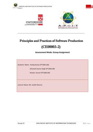 PRINCIPAL AND PRACTICES OF SOFTWARE PRODUCATION
LEVEL-2
Group-15 ASIA PACIFIC INSTITUTE OF INFORMATION TECHNOLOGY 1 | P a g e
e
Principles and Practices of Software Production
(CE00003-2)
Assessment Mode: Group Assignment
Students Name: Pankaj Kumar (PT1081128)
Ashutosh Kumar Singh (PT1081138)
Shweta Kumari (PT1081146)
Lecturer Name: Ms. Sulekh Sharma
 