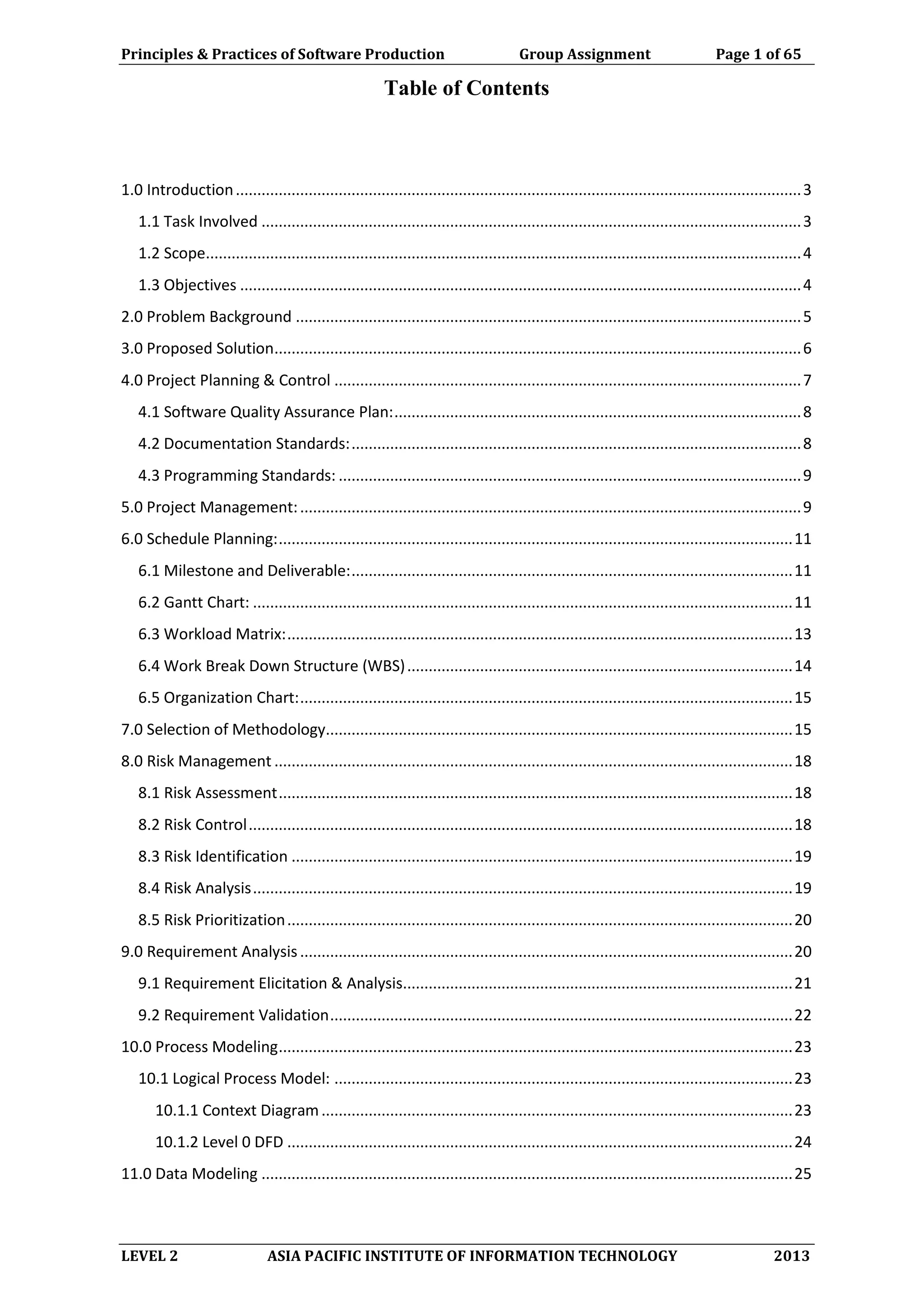 Principles & Practices of Software Production Group Assignment Page 1 of 65
LEVEL 2 ASIA PACIFIC INSTITUTE OF INFORMATION TECHNOLOGY 2013
Table of Contents
1.0 Introduction....................................................................................................................................3
1.1 Task Involved ..............................................................................................................................3
1.2 Scope...........................................................................................................................................4
1.3 Objectives ...................................................................................................................................4
2.0 Problem Background ......................................................................................................................5
3.0 Proposed Solution...........................................................................................................................6
4.0 Project Planning & Control .............................................................................................................7
4.1 Software Quality Assurance Plan:...............................................................................................8
4.2 Documentation Standards:.........................................................................................................8
4.3 Programming Standards: ............................................................................................................9
5.0 Project Management:.....................................................................................................................9
6.0 Schedule Planning:........................................................................................................................11
6.1 Milestone and Deliverable:.......................................................................................................11
6.2 Gantt Chart: ..............................................................................................................................11
6.3 Workload Matrix:......................................................................................................................13
6.4 Work Break Down Structure (WBS)..........................................................................................14
6.5 Organization Chart:...................................................................................................................15
7.0 Selection of Methodology.............................................................................................................15
8.0 Risk Management .........................................................................................................................18
8.1 Risk Assessment........................................................................................................................18
8.2 Risk Control...............................................................................................................................18
8.3 Risk Identification .....................................................................................................................19
8.4 Risk Analysis..............................................................................................................................19
8.5 Risk Prioritization......................................................................................................................20
9.0 Requirement Analysis...................................................................................................................20
9.1 Requirement Elicitation & Analysis...........................................................................................21
9.2 Requirement Validation............................................................................................................22
10.0 Process Modeling........................................................................................................................23
10.1 Logical Process Model: ...........................................................................................................23
10.1.1 Context Diagram..............................................................................................................23
10.1.2 Level 0 DFD ......................................................................................................................24
11.0 Data Modeling ............................................................................................................................25
 