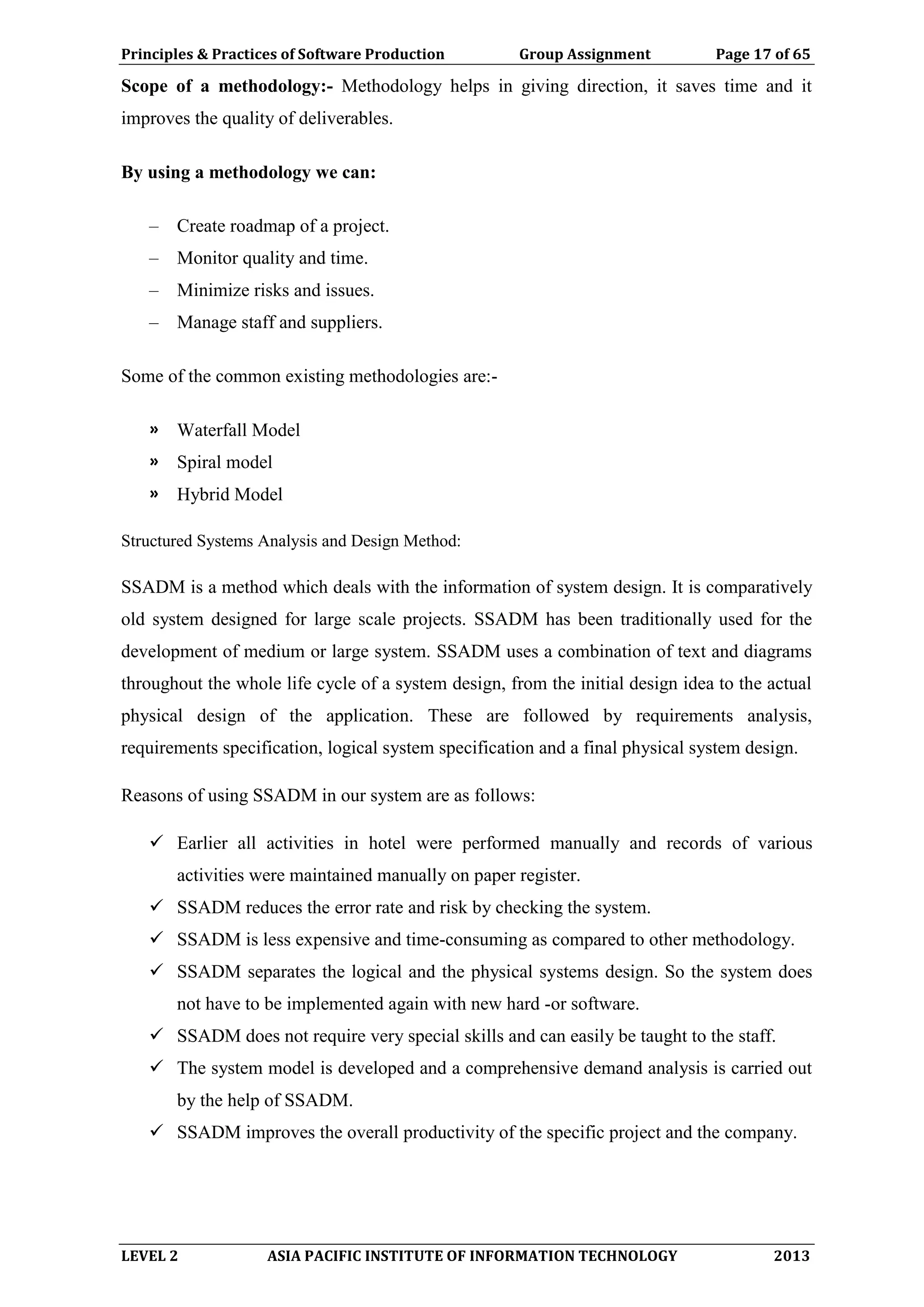 Principles & Practices of Software Production Group Assignment Page 17 of 65
LEVEL 2 ASIA PACIFIC INSTITUTE OF INFORMATION TECHNOLOGY 2013
Scope of a methodology:- Methodology helps in giving direction, it saves time and it
improves the quality of deliverables.
By using a methodology we can:
– Create roadmap of a project.
– Monitor quality and time.
– Minimize risks and issues.
– Manage staff and suppliers.
Some of the common existing methodologies are:-
» Waterfall Model
» Spiral model
» Hybrid Model
Structured Systems Analysis and Design Method:
SSADM is a method which deals with the information of system design. It is comparatively
old system designed for large scale projects. SSADM has been traditionally used for the
development of medium or large system. SSADM uses a combination of text and diagrams
throughout the whole life cycle of a system design, from the initial design idea to the actual
physical design of the application. These are followed by requirements analysis,
requirements specification, logical system specification and a final physical system design.
Reasons of using SSADM in our system are as follows:
 Earlier all activities in hotel were performed manually and records of various
activities were maintained manually on paper register.
 SSADM reduces the error rate and risk by checking the system.
 SSADM is less expensive and time-consuming as compared to other methodology.
 SSADM separates the logical and the physical systems design. So the system does
not have to be implemented again with new hard -or software.
 SSADM does not require very special skills and can easily be taught to the staff.
 The system model is developed and a comprehensive demand analysis is carried out
by the help of SSADM.
 SSADM improves the overall productivity of the specific project and the company.
 
