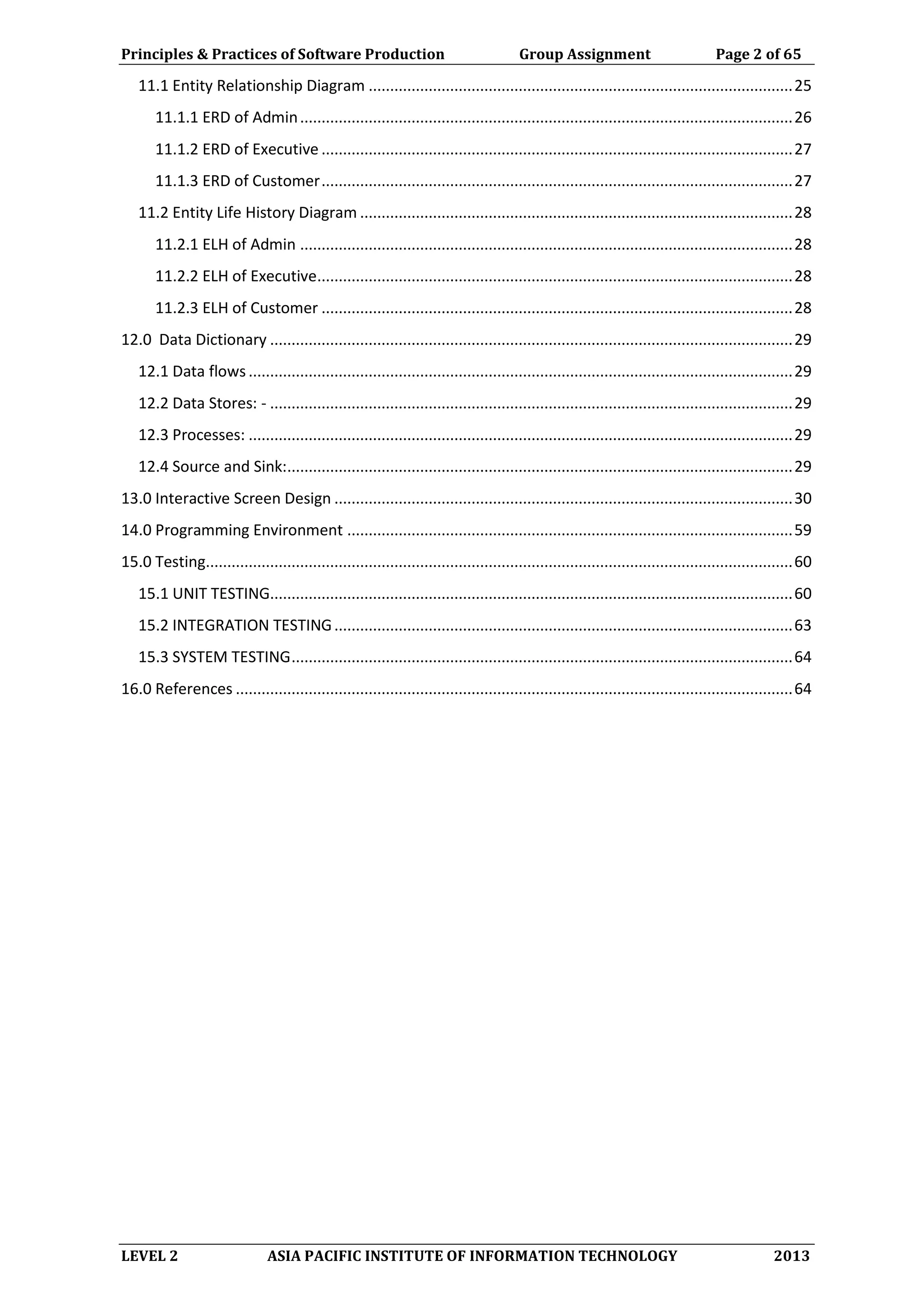 Principles & Practices of Software Production Group Assignment Page 2 of 65
LEVEL 2 ASIA PACIFIC INSTITUTE OF INFORMATION TECHNOLOGY 2013
11.1 Entity Relationship Diagram ...................................................................................................25
11.1.1 ERD of Admin...................................................................................................................26
11.1.2 ERD of Executive ..............................................................................................................27
11.1.3 ERD of Customer..............................................................................................................27
11.2 Entity Life History Diagram .....................................................................................................28
11.2.1 ELH of Admin ...................................................................................................................28
11.2.2 ELH of Executive...............................................................................................................28
11.2.3 ELH of Customer ..............................................................................................................28
12.0 Data Dictionary ..........................................................................................................................29
12.1 Data flows...............................................................................................................................29
12.2 Data Stores: - ..........................................................................................................................29
12.3 Processes: ...............................................................................................................................29
12.4 Source and Sink:......................................................................................................................29
13.0 Interactive Screen Design ...........................................................................................................30
14.0 Programming Environment ........................................................................................................59
15.0 Testing.........................................................................................................................................60
15.1 UNIT TESTING..........................................................................................................................60
15.2 INTEGRATION TESTING...........................................................................................................63
15.3 SYSTEM TESTING.....................................................................................................................64
16.0 References ..................................................................................................................................64
 