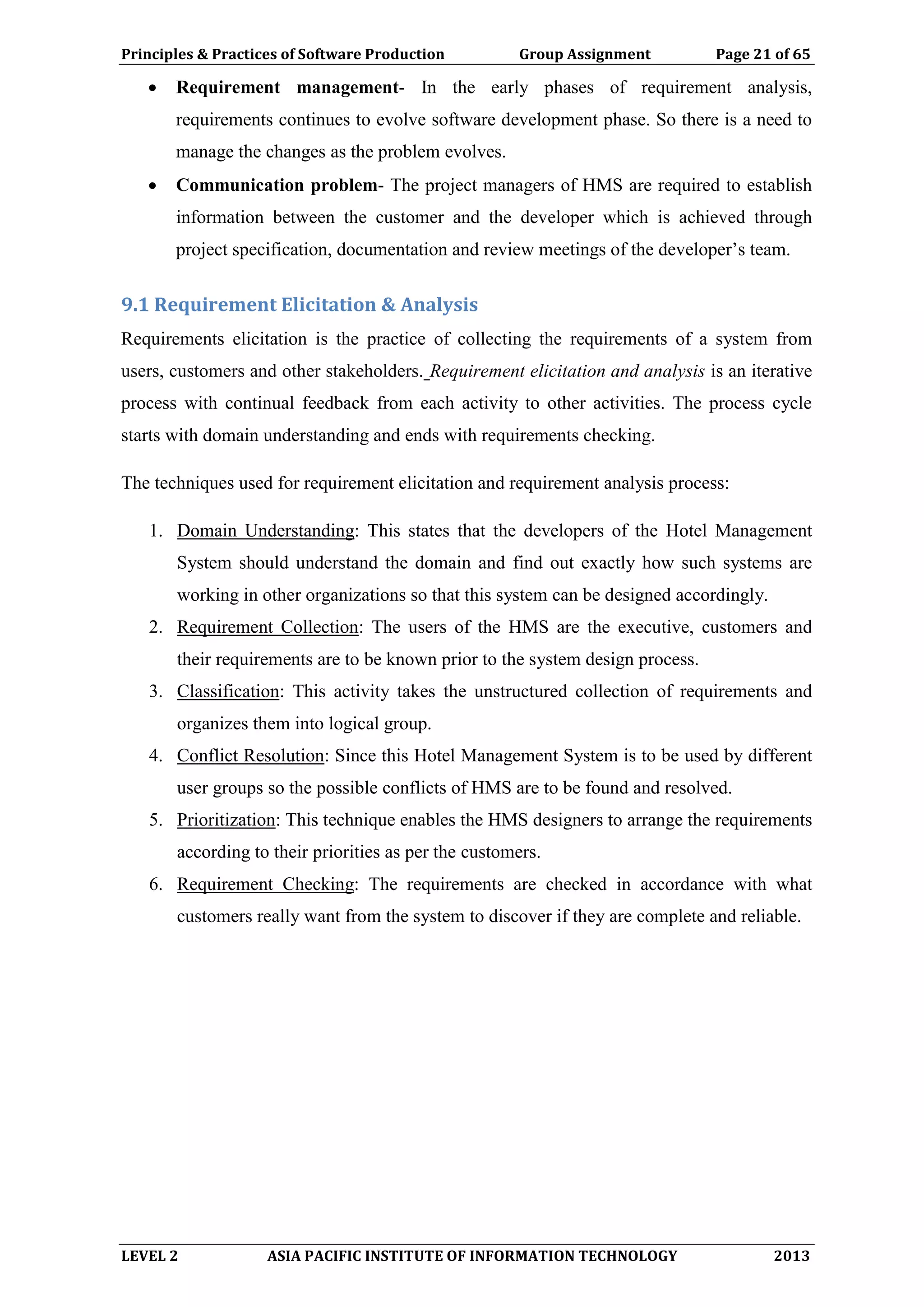 Principles & Practices of Software Production Group Assignment Page 21 of 65
LEVEL 2 ASIA PACIFIC INSTITUTE OF INFORMATION TECHNOLOGY 2013
 Requirement management- In the early phases of requirement analysis,
requirements continues to evolve software development phase. So there is a need to
manage the changes as the problem evolves.
 Communication problem- The project managers of HMS are required to establish
information between the customer and the developer which is achieved through
project specification, documentation and review meetings of the developer’s team.
9.1 Requirement Elicitation & Analysis
Requirements elicitation is the practice of collecting the requirements of a system from
users, customers and other stakeholders. Requirement elicitation and analysis is an iterative
process with continual feedback from each activity to other activities. The process cycle
starts with domain understanding and ends with requirements checking.
The techniques used for requirement elicitation and requirement analysis process:
1. Domain Understanding: This states that the developers of the Hotel Management
System should understand the domain and find out exactly how such systems are
working in other organizations so that this system can be designed accordingly.
2. Requirement Collection: The users of the HMS are the executive, customers and
their requirements are to be known prior to the system design process.
3. Classification: This activity takes the unstructured collection of requirements and
organizes them into logical group.
4. Conflict Resolution: Since this Hotel Management System is to be used by different
user groups so the possible conflicts of HMS are to be found and resolved.
5. Prioritization: This technique enables the HMS designers to arrange the requirements
according to their priorities as per the customers.
6. Requirement Checking: The requirements are checked in accordance with what
customers really want from the system to discover if they are complete and reliable.
 