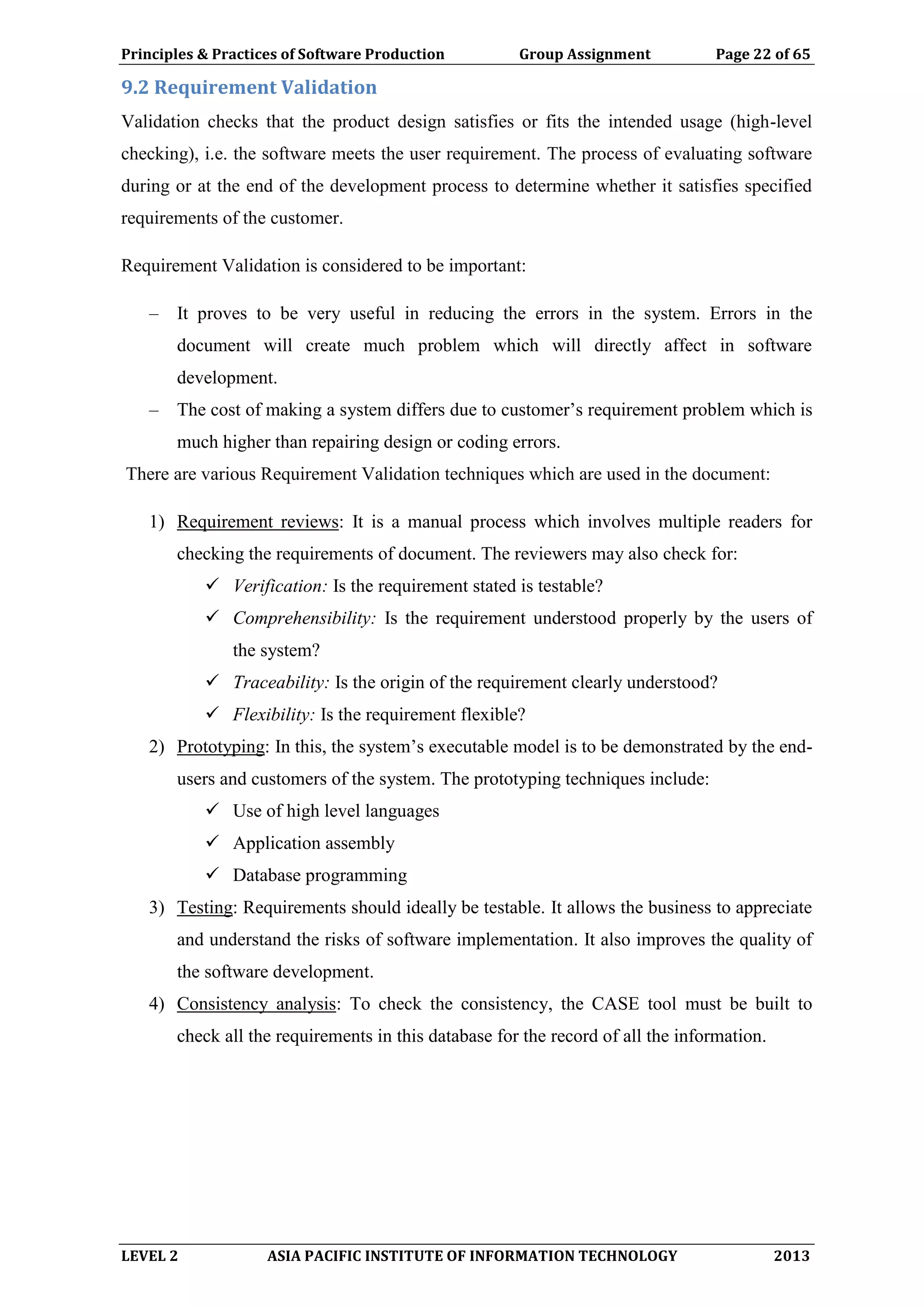 Principles & Practices of Software Production Group Assignment Page 22 of 65
LEVEL 2 ASIA PACIFIC INSTITUTE OF INFORMATION TECHNOLOGY 2013
9.2 Requirement Validation
Validation checks that the product design satisfies or fits the intended usage (high-level
checking), i.e. the software meets the user requirement. The process of evaluating software
during or at the end of the development process to determine whether it satisfies specified
requirements of the customer.
Requirement Validation is considered to be important:
– It proves to be very useful in reducing the errors in the system. Errors in the
document will create much problem which will directly affect in software
development.
– The cost of making a system differs due to customer’s requirement problem which is
much higher than repairing design or coding errors.
There are various Requirement Validation techniques which are used in the document:
1) Requirement reviews: It is a manual process which involves multiple readers for
checking the requirements of document. The reviewers may also check for:
 Verification: Is the requirement stated is testable?
 Comprehensibility: Is the requirement understood properly by the users of
the system?
 Traceability: Is the origin of the requirement clearly understood?
 Flexibility: Is the requirement flexible?
2) Prototyping: In this, the system’s executable model is to be demonstrated by the end-
users and customers of the system. The prototyping techniques include:
 Use of high level languages
 Application assembly
 Database programming
3) Testing: Requirements should ideally be testable. It allows the business to appreciate
and understand the risks of software implementation. It also improves the quality of
the software development.
4) Consistency analysis: To check the consistency, the CASE tool must be built to
check all the requirements in this database for the record of all the information.
 