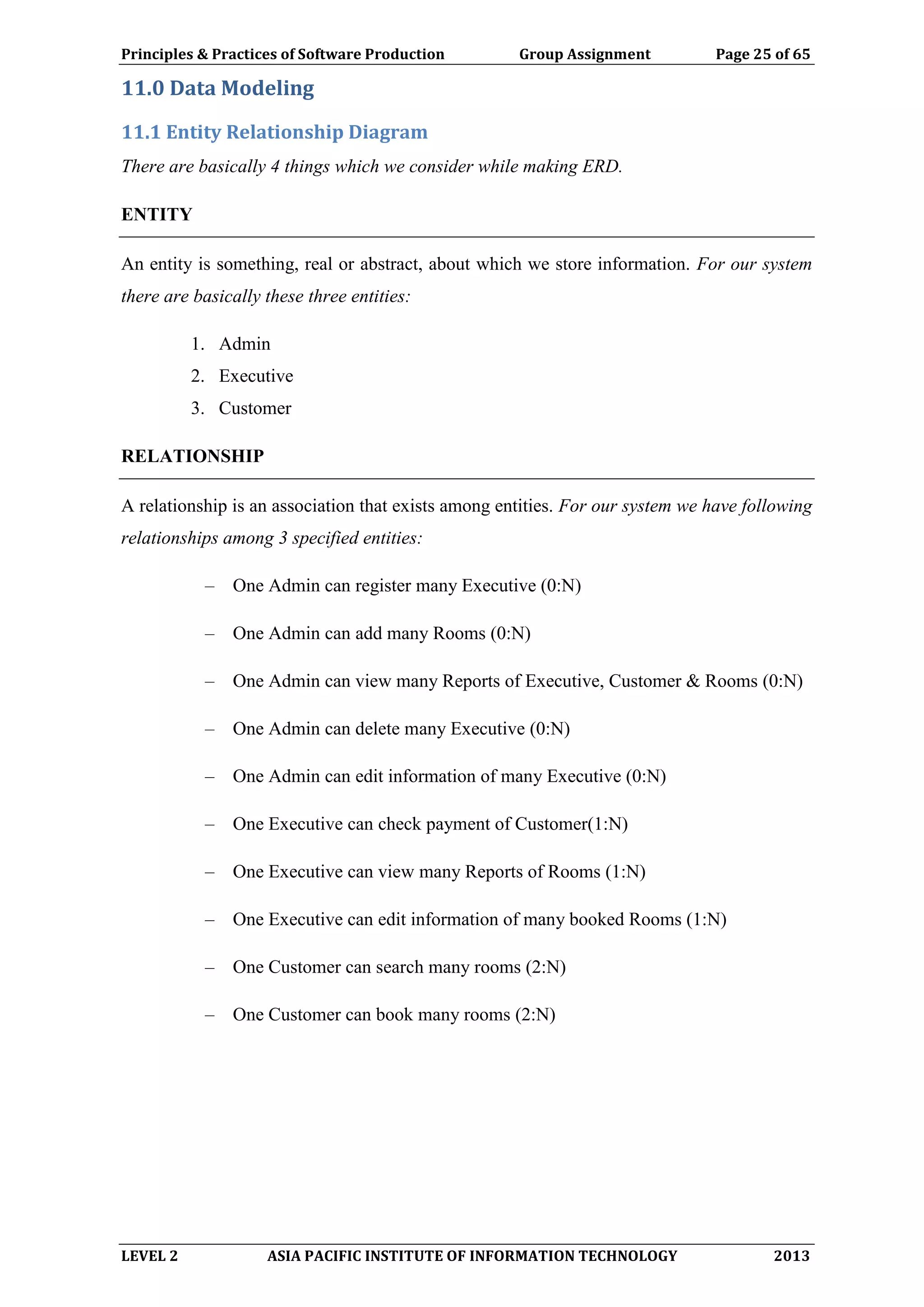 Principles & Practices of Software Production Group Assignment Page 25 of 65
LEVEL 2 ASIA PACIFIC INSTITUTE OF INFORMATION TECHNOLOGY 2013
11.0 Data Modeling
11.1 Entity Relationship Diagram
There are basically 4 things which we consider while making ERD.
ENTITY
An entity is something, real or abstract, about which we store information. For our system
there are basically these three entities:
1. Admin
2. Executive
3. Customer
RELATIONSHIP
A relationship is an association that exists among entities. For our system we have following
relationships among 3 specified entities:
– One Admin can register many Executive (0:N)
– One Admin can add many Rooms (0:N)
– One Admin can view many Reports of Executive, Customer & Rooms (0:N)
– One Admin can delete many Executive (0:N)
– One Admin can edit information of many Executive (0:N)
– One Executive can check payment of Customer(1:N)
– One Executive can view many Reports of Rooms (1:N)
– One Executive can edit information of many booked Rooms (1:N)
– One Customer can search many rooms (2:N)
– One Customer can book many rooms (2:N)
 
