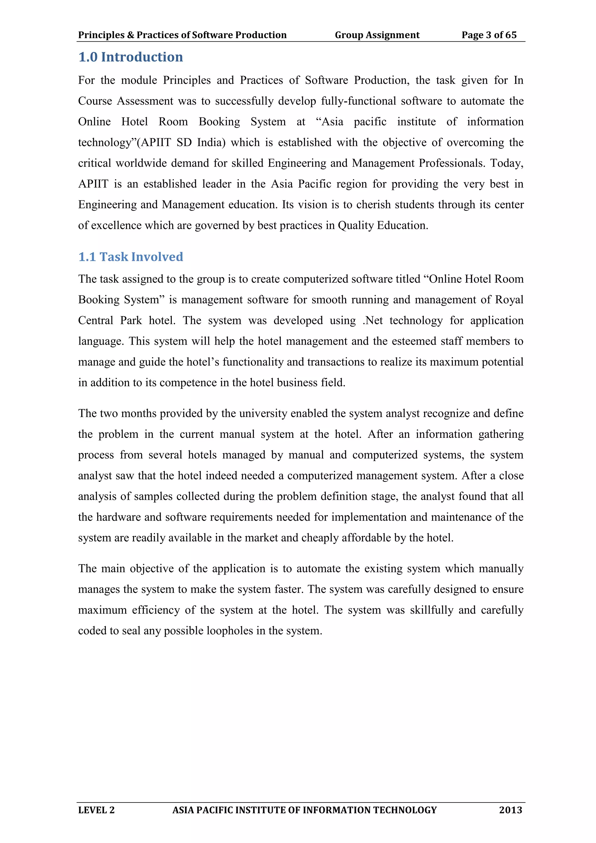 Principles & Practices of Software Production Group Assignment Page 3 of 65
LEVEL 2 ASIA PACIFIC INSTITUTE OF INFORMATION TECHNOLOGY 2013
1.0 Introduction
For the module Principles and Practices of Software Production, the task given for In
Course Assessment was to successfully develop fully-functional software to automate the
Online Hotel Room Booking System at “Asia pacific institute of information
technology”(APIIT SD India) which is established with the objective of overcoming the
critical worldwide demand for skilled Engineering and Management Professionals. Today,
APIIT is an established leader in the Asia Pacific region for providing the very best in
Engineering and Management education. Its vision is to cherish students through its center
of excellence which are governed by best practices in Quality Education.
1.1 Task Involved
The task assigned to the group is to create computerized software titled “Online Hotel Room
Booking System” is management software for smooth running and management of Royal
Central Park hotel. The system was developed using .Net technology for application
language. This system will help the hotel management and the esteemed staff members to
manage and guide the hotel’s functionality and transactions to realize its maximum potential
in addition to its competence in the hotel business field.
The two months provided by the university enabled the system analyst recognize and define
the problem in the current manual system at the hotel. After an information gathering
process from several hotels managed by manual and computerized systems, the system
analyst saw that the hotel indeed needed a computerized management system. After a close
analysis of samples collected during the problem definition stage, the analyst found that all
the hardware and software requirements needed for implementation and maintenance of the
system are readily available in the market and cheaply affordable by the hotel.
The main objective of the application is to automate the existing system which manually
manages the system to make the system faster. The system was carefully designed to ensure
maximum efficiency of the system at the hotel. The system was skillfully and carefully
coded to seal any possible loopholes in the system.
 