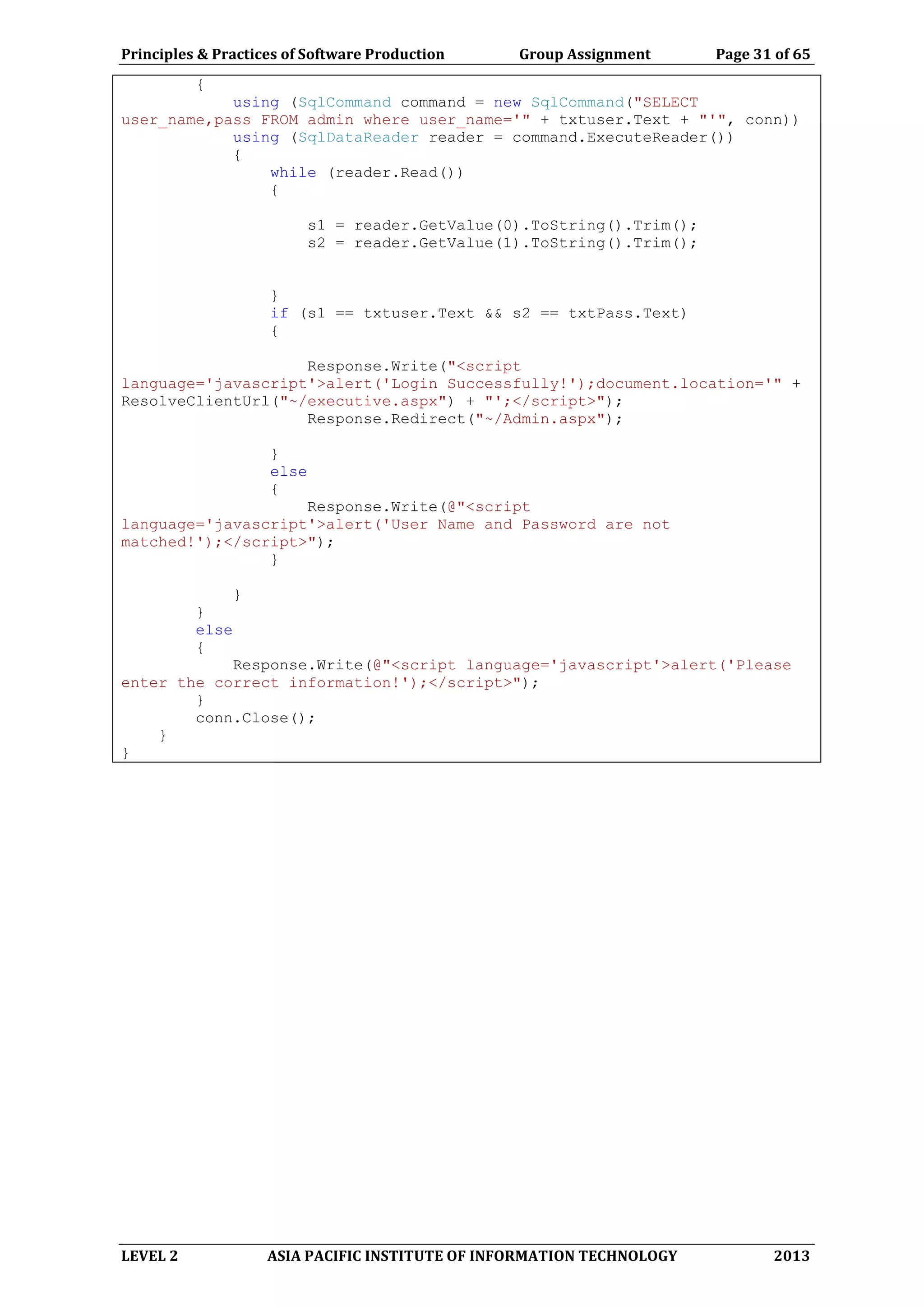 Principles & Practices of Software Production Group Assignment Page 31 of 65
LEVEL 2 ASIA PACIFIC INSTITUTE OF INFORMATION TECHNOLOGY 2013
{
using (SqlCommand command = new SqlCommand("SELECT
user_name,pass FROM admin where user_name='" + txtuser.Text + "'", conn))
using (SqlDataReader reader = command.ExecuteReader())
{
while (reader.Read())
{
s1 = reader.GetValue(0).ToString().Trim();
s2 = reader.GetValue(1).ToString().Trim();
}
if (s1 == txtuser.Text && s2 == txtPass.Text)
{
Response.Write("<script
language='javascript'>alert('Login Successfully!');document.location='" +
ResolveClientUrl("~/executive.aspx") + "';</script>");
Response.Redirect("~/Admin.aspx");
}
else
{
Response.Write(@"<script
language='javascript'>alert('User Name and Password are not
matched!');</script>");
}
}
}
else
{
Response.Write(@"<script language='javascript'>alert('Please
enter the correct information!');</script>");
}
conn.Close();
}
}
 