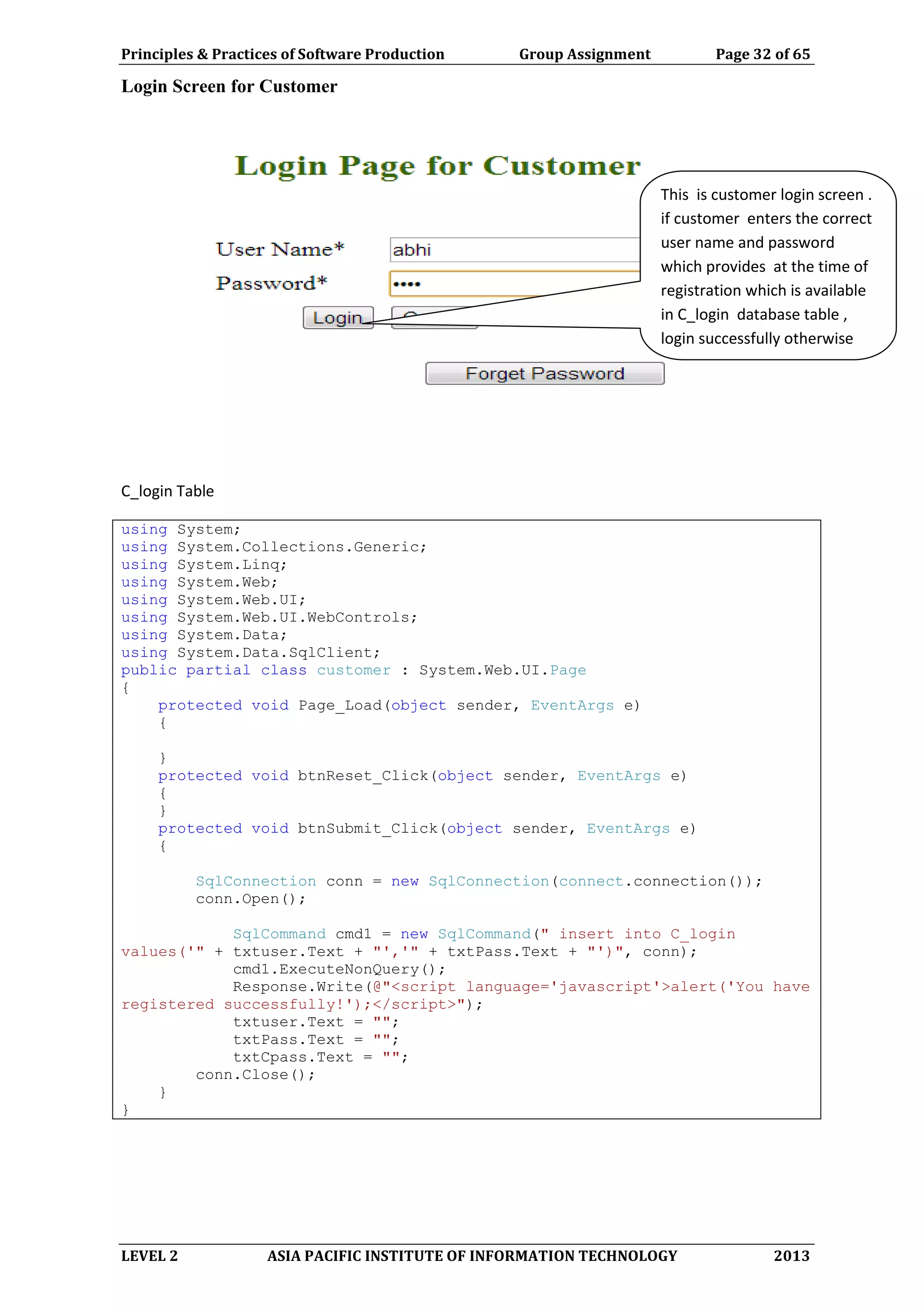 Principles & Practices of Software Production Group Assignment Page 32 of 65
LEVEL 2 ASIA PACIFIC INSTITUTE OF INFORMATION TECHNOLOGY 2013
Login Screen for Customer
C_login Table
using System;
using System.Collections.Generic;
using System.Linq;
using System.Web;
using System.Web.UI;
using System.Web.UI.WebControls;
using System.Data;
using System.Data.SqlClient;
public partial class customer : System.Web.UI.Page
{
protected void Page_Load(object sender, EventArgs e)
{
}
protected void btnReset_Click(object sender, EventArgs e)
{
}
protected void btnSubmit_Click(object sender, EventArgs e)
{
SqlConnection conn = new SqlConnection(connect.connection());
conn.Open();
SqlCommand cmd1 = new SqlCommand(" insert into C_login
values('" + txtuser.Text + "','" + txtPass.Text + "')", conn);
cmd1.ExecuteNonQuery();
Response.Write(@"<script language='javascript'>alert('You have
registered successfully!');</script>");
txtuser.Text = "";
txtPass.Text = "";
txtCpass.Text = "";
conn.Close();
}
}
This is customer login screen .
if customer enters the correct
user name and password
which provides at the time of
registration which is available
in C_login database table ,
login successfully otherwise
login unsuccessful.
 