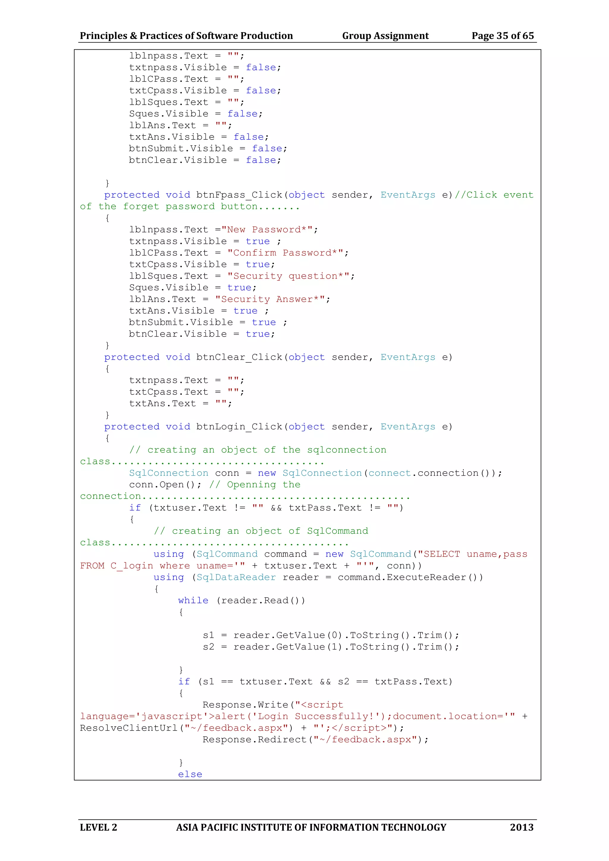 Principles & Practices of Software Production Group Assignment Page 35 of 65
LEVEL 2 ASIA PACIFIC INSTITUTE OF INFORMATION TECHNOLOGY 2013
lblnpass.Text = "";
txtnpass.Visible = false;
lblCPass.Text = "";
txtCpass.Visible = false;
lblSques.Text = "";
Sques.Visible = false;
lblAns.Text = "";
txtAns.Visible = false;
btnSubmit.Visible = false;
btnClear.Visible = false;
}
protected void btnFpass_Click(object sender, EventArgs e)//Click event
of the forget password button.......
{
lblnpass.Text ="New Password*";
txtnpass.Visible = true ;
lblCPass.Text = "Confirm Password*";
txtCpass.Visible = true;
lblSques.Text = "Security question*";
Sques.Visible = true;
lblAns.Text = "Security Answer*";
txtAns.Visible = true ;
btnSubmit.Visible = true ;
btnClear.Visible = true;
}
protected void btnClear_Click(object sender, EventArgs e)
{
txtnpass.Text = "";
txtCpass.Text = "";
txtAns.Text = "";
}
protected void btnLogin_Click(object sender, EventArgs e)
{
// creating an object of the sqlconnection
class...................................
SqlConnection conn = new SqlConnection(connect.connection());
conn.Open(); // Openning the
connection............................................
if (txtuser.Text != "" && txtPass.Text != "")
{
// creating an object of SqlCommand
class.......................................
using (SqlCommand command = new SqlCommand("SELECT uname,pass
FROM C_login where uname='" + txtuser.Text + "'", conn))
using (SqlDataReader reader = command.ExecuteReader())
{
while (reader.Read())
{
s1 = reader.GetValue(0).ToString().Trim();
s2 = reader.GetValue(1).ToString().Trim();
}
if (s1 == txtuser.Text && s2 == txtPass.Text)
{
Response.Write("<script
language='javascript'>alert('Login Successfully!');document.location='" +
ResolveClientUrl("~/feedback.aspx") + "';</script>");
Response.Redirect("~/feedback.aspx");
}
else
 